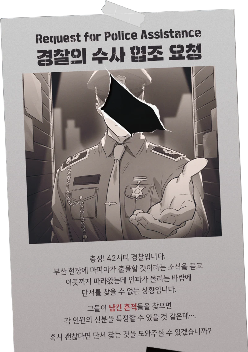 경찰의 수사 협조 요청 — 충성! 42시티 경찰입니다. 부산 현장에 마피아가 출몰할 것이라는 소식을 듣고 따라왔는데 인파가 몰리는 바람에 단서를 찾을 수 없는 상황입니다. 그들이 남긴 흔적들을 찾으면 각 인원의 신분을 특정할 수 있을 것 같은데…. 혹시 괜찮다면 단서 찾는 것을 도와주실 수 있겠습니까?